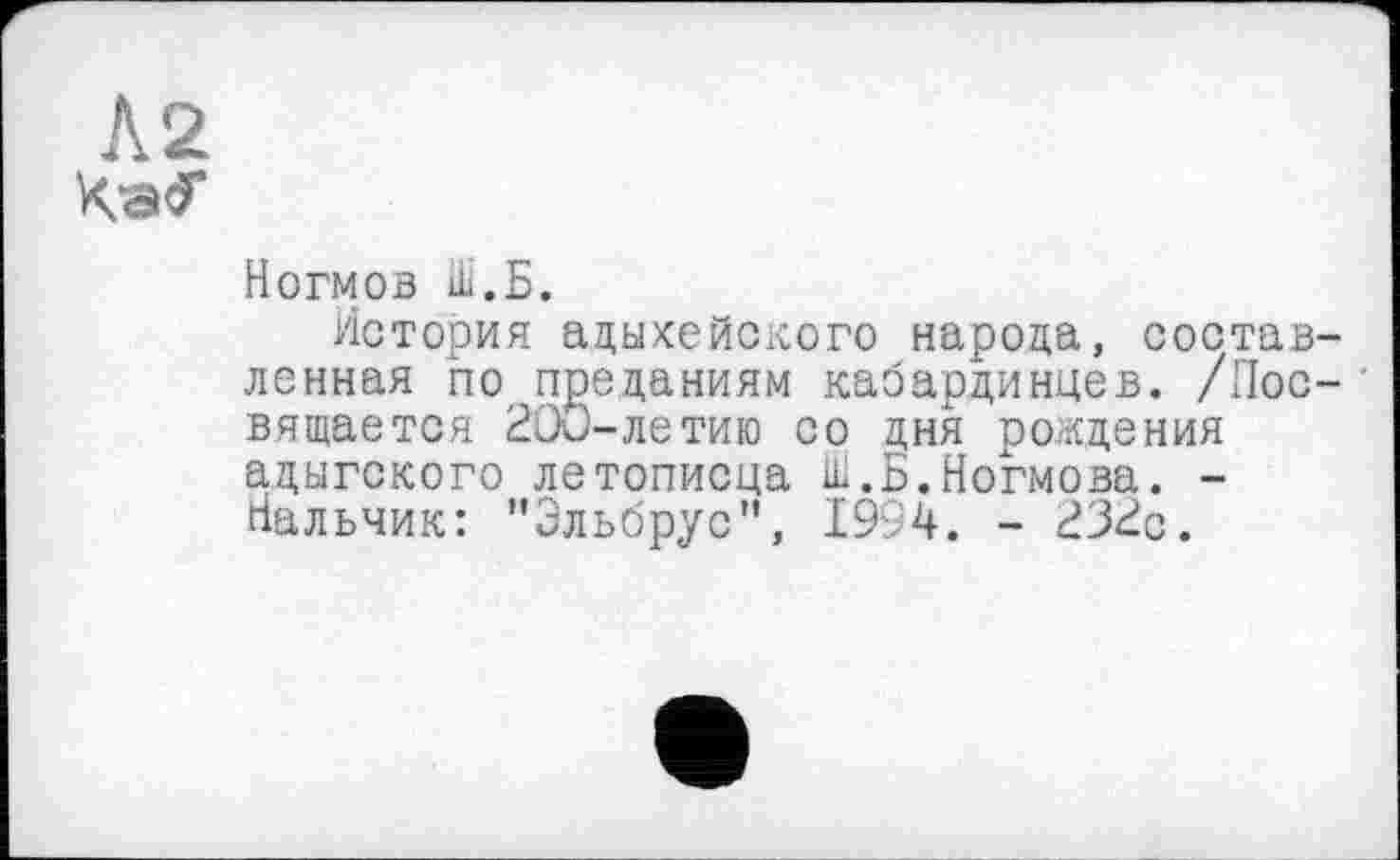 ﻿Л 2
Ногмов Ш.Б.
История адыхейского народа, составленная по преданиям кабардинцев. /Посвящается 200-летию со дня рождения адыгского летописца Ш.Б.Ногмова. -Нальчик: ’'Эльбрус”, 1994. - 232с.